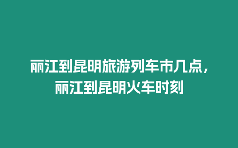 麗江到昆明旅游列車市幾點，麗江到昆明火車時刻