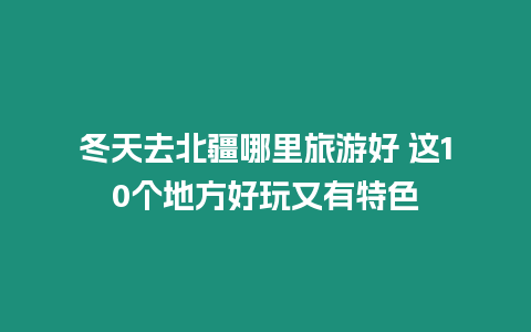 冬天去北疆哪里旅游好 這10個地方好玩又有特色