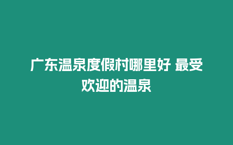 廣東溫泉度假村哪里好 最受歡迎的溫泉