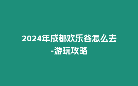 2024年成都歡樂谷怎么去-游玩攻略