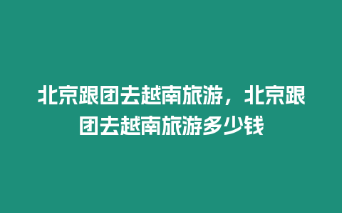 北京跟團去越南旅游，北京跟團去越南旅游多少錢