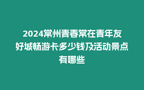 2024常州青春常在青年友好城暢游卡多少錢及活動景點有哪些