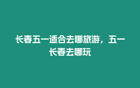 長春五一適合去哪旅游，五一長春去哪玩