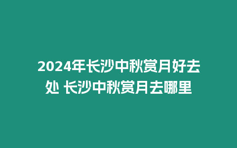 2024年長沙中秋賞月好去處 長沙中秋賞月去哪里