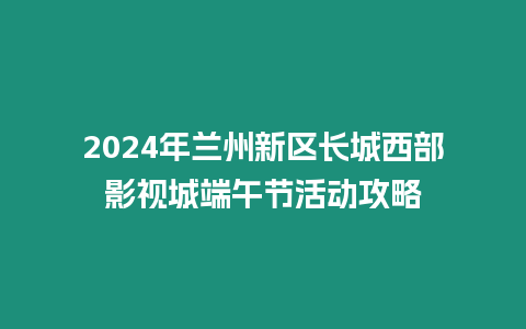 2024年蘭州新區長城西部影視城端午節活動攻略