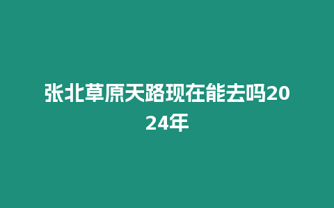 張北草原天路現(xiàn)在能去嗎2024年