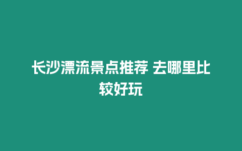 長沙漂流景點推薦 去哪里比較好玩