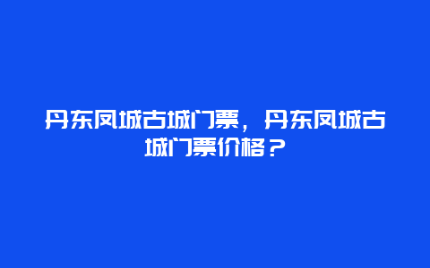 丹東鳳城古城門票，丹東鳳城古城門票價格？