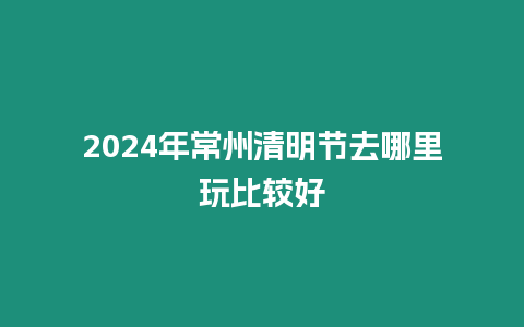 2024年常州清明節去哪里玩比較好