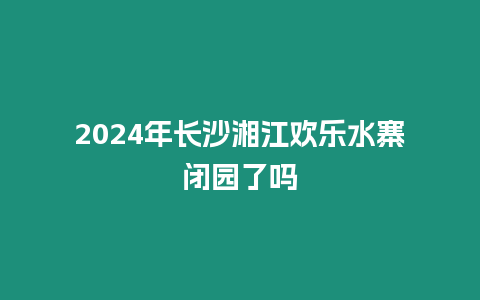 2024年長沙湘江歡樂水寨閉園了嗎