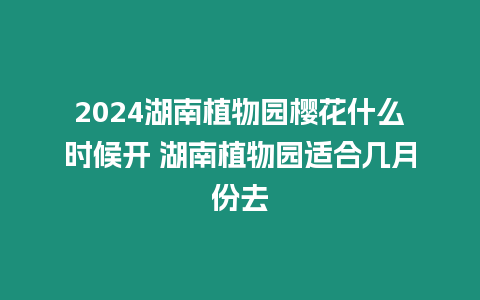 2024湖南植物園櫻花什么時候開 湖南植物園適合幾月份去