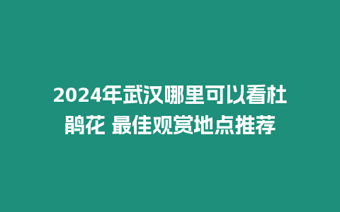 2024年武漢哪里可以看杜鵑花 最佳觀賞地點推薦