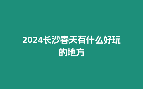 2024長沙春天有什么好玩的地方