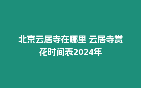 北京云居寺在哪里 云居寺賞花時間表2024年