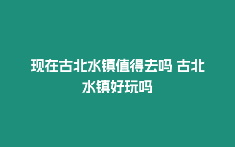 現在古北水鎮值得去嗎 古北水鎮好玩嗎