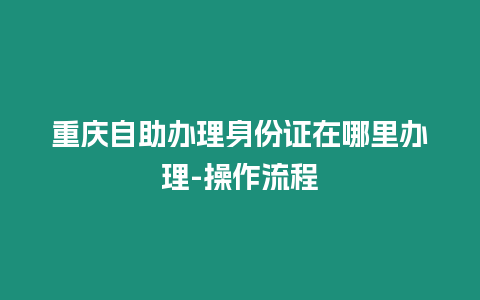 重慶自助辦理身份證在哪里辦理-操作流程