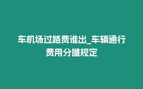 車機(jī)場過路費(fèi)誰出_車輛通行費(fèi)用分?jǐn)傄?guī)定