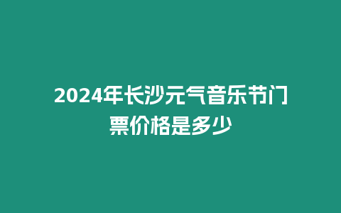 2024年長沙元氣音樂節(jié)門票價格是多少