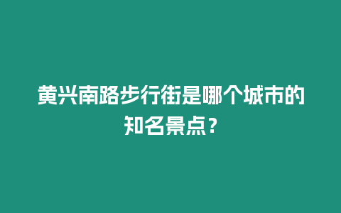 黃興南路步行街是哪個城市的知名景點？