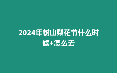 2024年樹山梨花節什么時候+怎么去