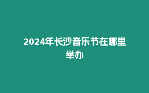 2024年長(zhǎng)沙音樂(lè)節(jié)在哪里舉辦