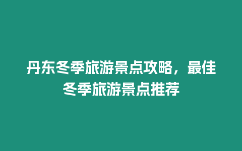 丹東冬季旅游景點攻略，最佳冬季旅游景點推薦