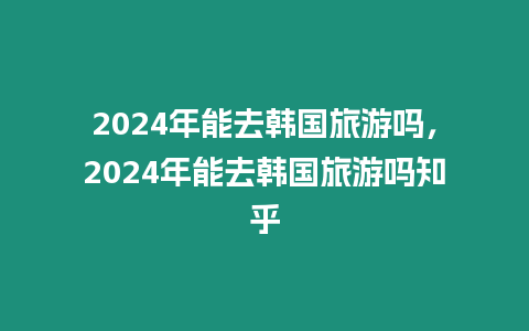 2024年能去韓國(guó)旅游嗎，2024年能去韓國(guó)旅游嗎知乎