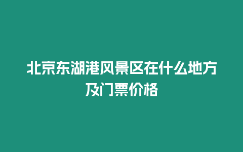 北京東湖港風景區在什么地方及門票價格