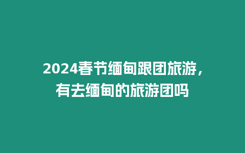 2024春節(jié)緬甸跟團(tuán)旅游，有去緬甸的旅游團(tuán)嗎