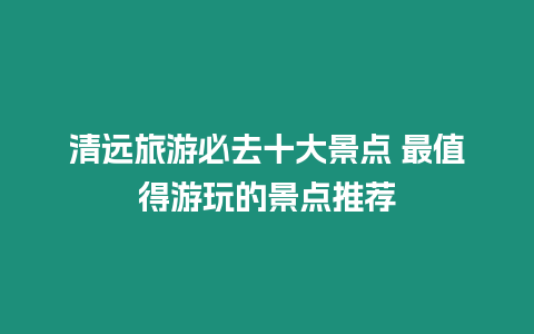 清遠旅游必去十大景點 最值得游玩的景點推薦