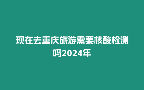 現在去重慶旅游需要核酸檢測嗎2024年