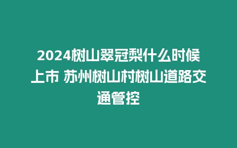 2024樹山翠冠梨什么時候上市 蘇州樹山村樹山道路交通管控