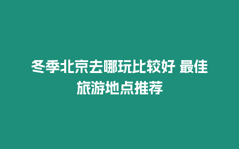 冬季北京去哪玩比較好 最佳旅游地點推薦