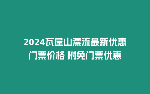 2024瓦屋山漂流最新優(yōu)惠門票價格 附免門票優(yōu)惠