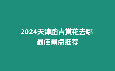 2024天津踏青賞花去哪 最佳景點推薦