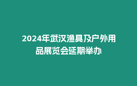 2024年武漢漁具及戶外用品展覽會延期舉辦