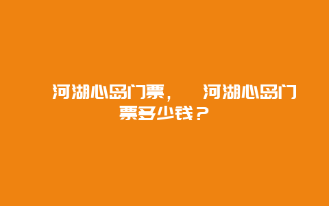 漳河湖心島門票，漳河湖心島門票多少錢？