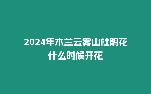 2024年木蘭云霧山杜鵑花什么時候開花