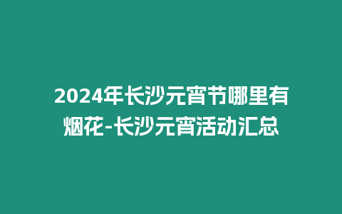 2024年長(zhǎng)沙元宵節(jié)哪里有煙花-長(zhǎng)沙元宵活動(dòng)匯總