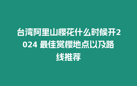 臺灣阿里山櫻花什么時候開2024 最佳賞櫻地點以及路線推薦