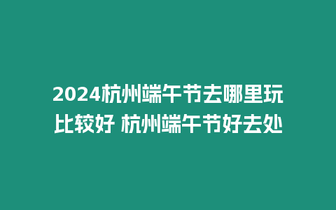 2024杭州端午節去哪里玩比較好 杭州端午節好去處