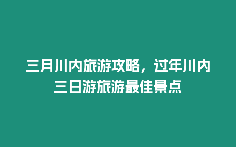 三月川內旅游攻略，過年川內三日游旅游最佳景點