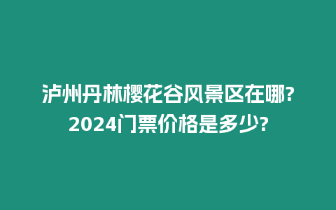 瀘州丹林櫻花谷風景區在哪?2024門票價格是多少?