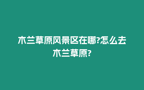 木蘭草原風(fēng)景區(qū)在哪?怎么去木蘭草原?