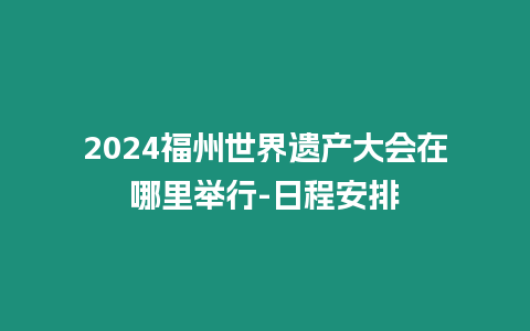 2024福州世界遺產(chǎn)大會(huì)在哪里舉行-日程安排