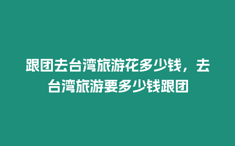 跟團去臺灣旅游花多少錢，去臺灣旅游要多少錢跟團