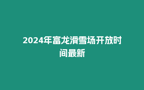 2024年富龍滑雪場開放時間最新