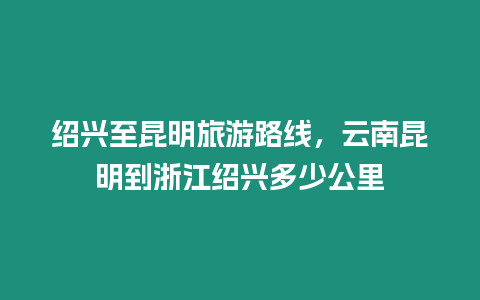 紹興至昆明旅游路線，云南昆明到浙江紹興多少公里