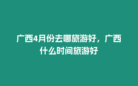 廣西4月份去哪旅游好，廣西什么時間旅游好