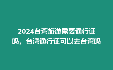 2024臺灣旅游需要通行證嗎，臺灣通行證可以去臺灣嗎